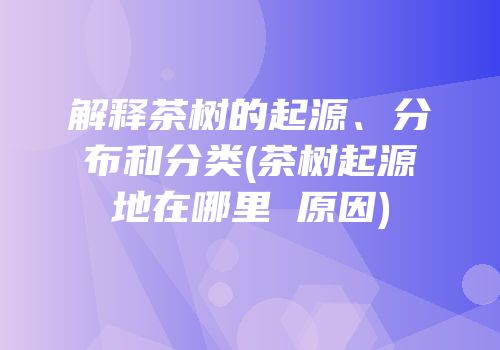 解释茶树的起源、分布和分类(茶树起源地在哪里 原因)