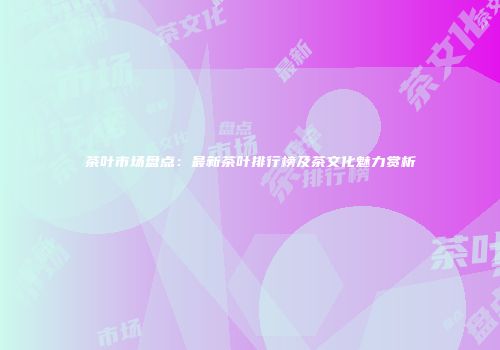 茶叶市场盘点：最新茶叶排行榜及茶文化魅力赏析