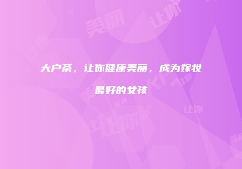 大户茶，让你健康美丽，成为嫁妆最好的女孩
