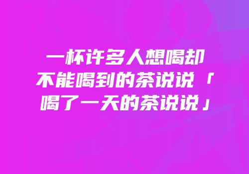 一杯许多人想喝却不能喝到的茶说说「喝了一天的茶说说」