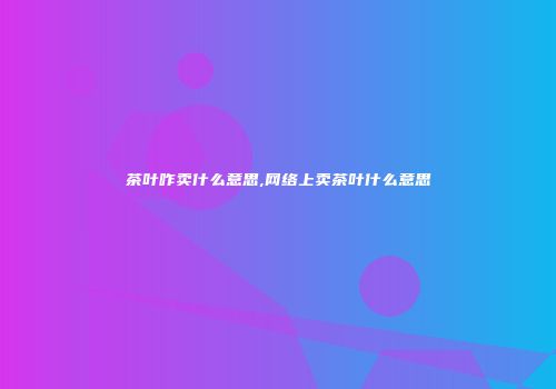 茶叶咋卖什么意思,网络上卖茶叶什么意思