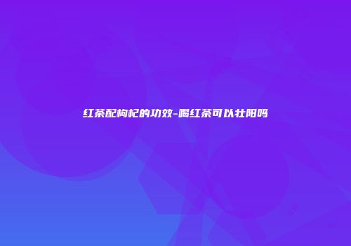 红茶配枸杞的功效-喝红茶可以壮阳吗