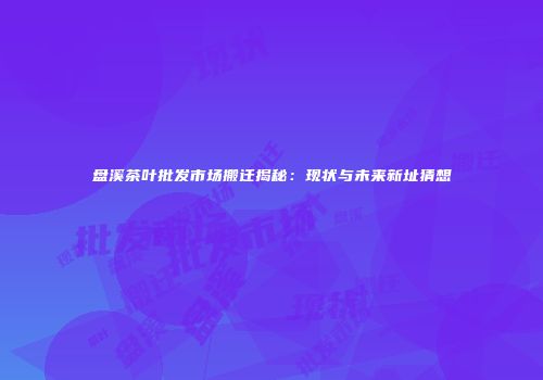 盘溪茶叶批发市场搬迁揭秘：现状与未来新址猜想