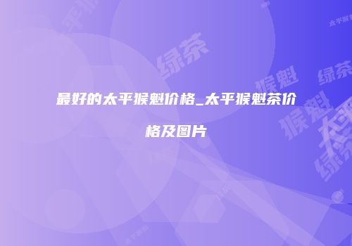 最好的太平猴魁价格_太平猴魁茶价格及图片