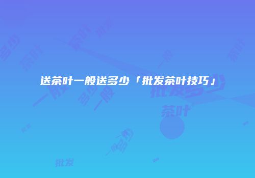 送茶叶一般送多少「批发茶叶技巧」