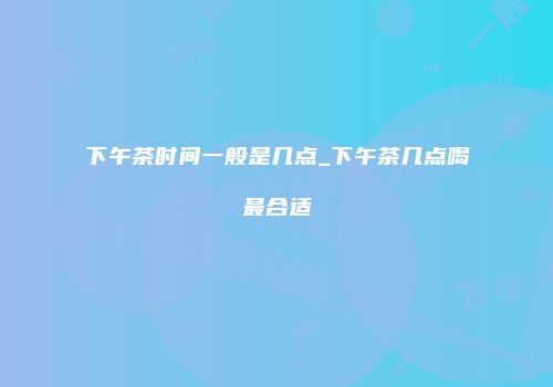 下午茶时间一般是几点_下午茶几点喝最合适