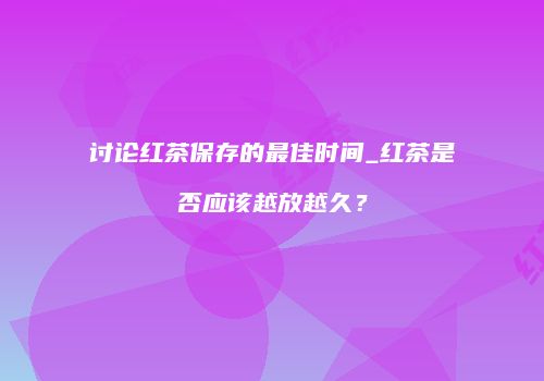 讨论红茶保存的最佳时间_红茶是否应该越放越久？