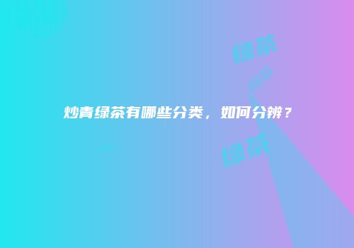 炒青绿茶有哪些分类，如何分辨？