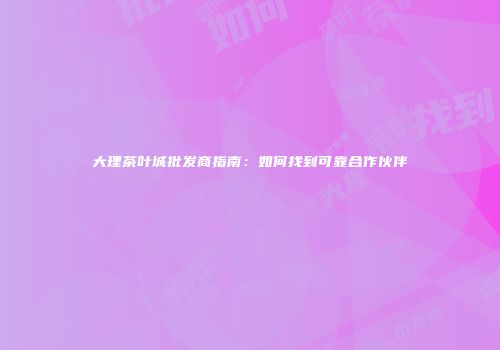 大理茶叶城批发商指南：如何找到可靠合作伙伴