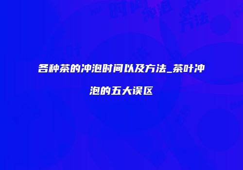 各种茶的冲泡时间以及方法_茶叶冲泡的五大误区
