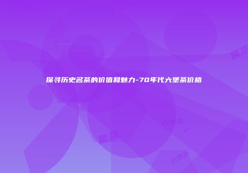 探寻历史名茶的价值和魅力-70年代六堡茶价格