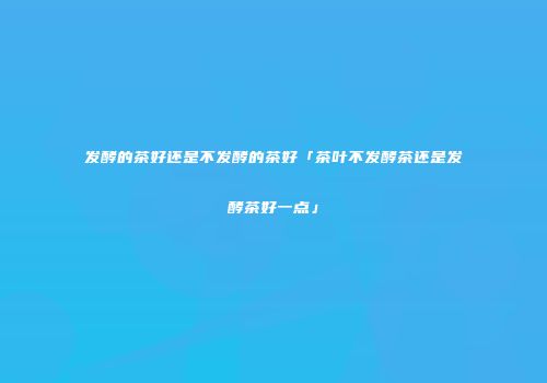 发酵的茶好还是不发酵的茶好「茶叶不发酵茶还是发酵茶好一点」
