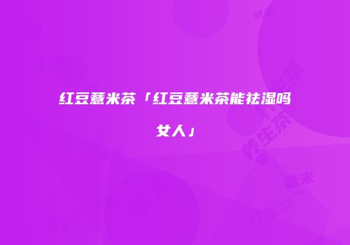 红豆薏米茶「红豆薏米茶能祛湿吗女人」