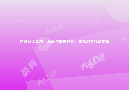 钓鱼台大红袍：品质与荣誉并存，文化茶具礼盒赏析