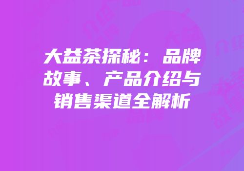 大益茶探秘：品牌故事、产品介绍与销售渠道全解析