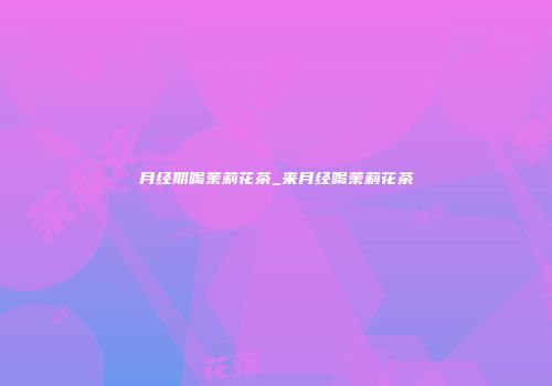月经期喝茉莉花茶_来月经喝茉莉花茶