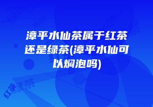 漳平水仙茶属于红茶还是绿茶(漳平水仙可以焖泡吗)