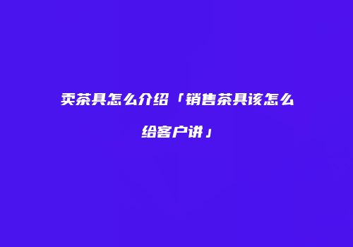 卖茶具怎么介绍「销售茶具该怎么给客户讲」