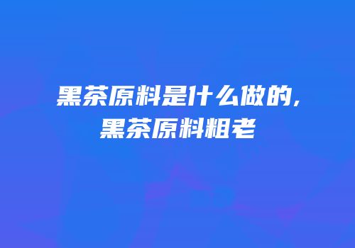 黑茶原料是什么做的,黑茶原料粗老