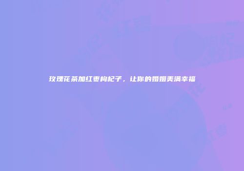 玫瑰花茶加红枣枸杞子，让你的婚姻美满幸福