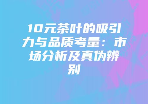 10元茶叶的吸引力与品质考量：市场分析及真伪辨别