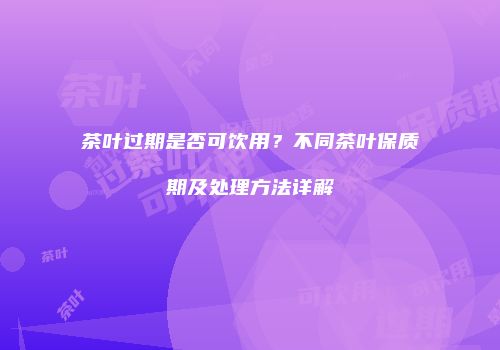 茶叶过期是否可饮用？不同茶叶保质期及处理方法详解