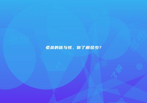 老茶的优与忧，你了解多少？