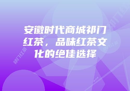 安徽时代商城祁门红茶，品味红茶文化的绝佳选择