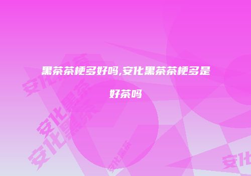 黑茶茶梗多好吗,安化黑茶茶梗多是好茶吗