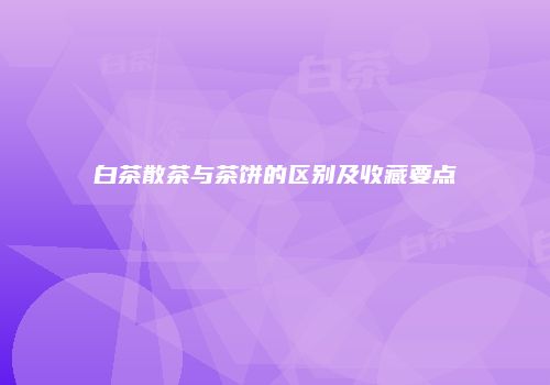 白茶散茶与茶饼的区别及收藏要点