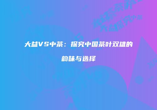 大益VS中茶：探究中国茶叶双雄的韵味与选择
