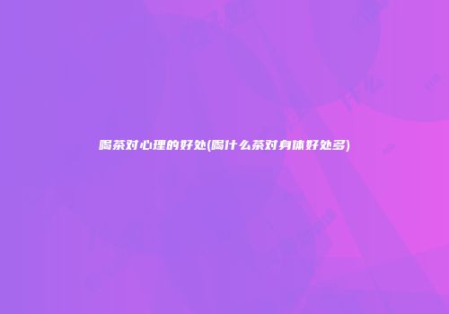喝茶对心理的好处(喝什么茶对身体好处多)