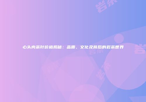 心头肉茶叶价格揭秘：品质、文化及背后的岩茶世界
