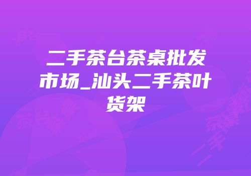 二手茶台茶桌批发市场_汕头二手茶叶货架