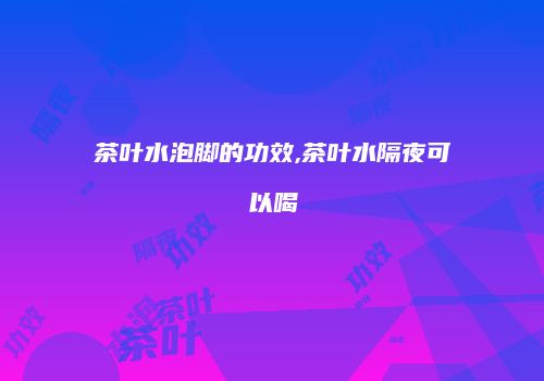茶叶水泡脚的功效,茶叶水隔夜可以喝