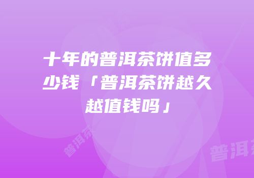 十年的普洱茶饼值多少钱「普洱茶饼越久越值钱吗」