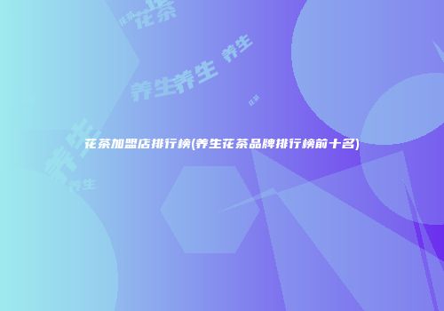 花茶加盟店排行榜(养生花茶品牌排行榜前十名)