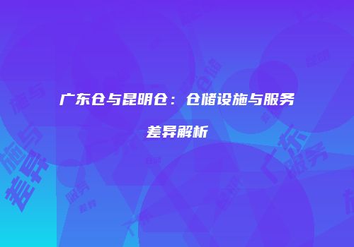 广东仓与昆明仓：仓储设施与服务差异解析