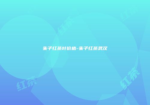 朱子红茶叶价格-朱子红茶武汉