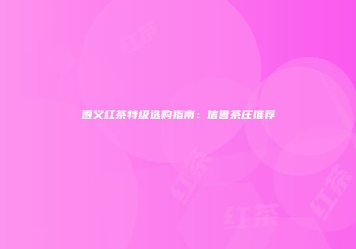 遵义红茶特级选购指南：信誉茶庄推荐