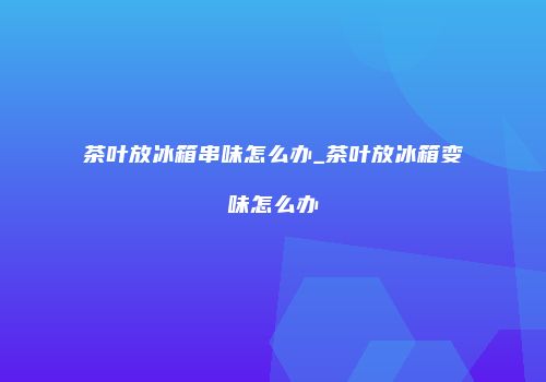 茶叶放冰箱串味怎么办_茶叶放冰箱变味怎么办