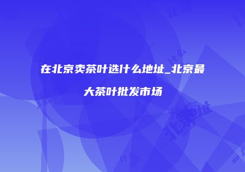 在北京卖茶叶选什么地址_北京最大茶叶批发市场