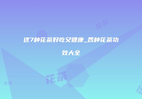 这7种花茶好吃又健康_各种花茶功效大全