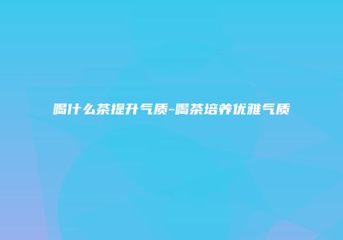 喝什么茶提升气质-喝茶培养优雅气质