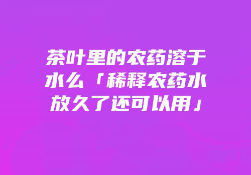 茶叶里的农药溶于水么「稀释农药水放久了还可以用」