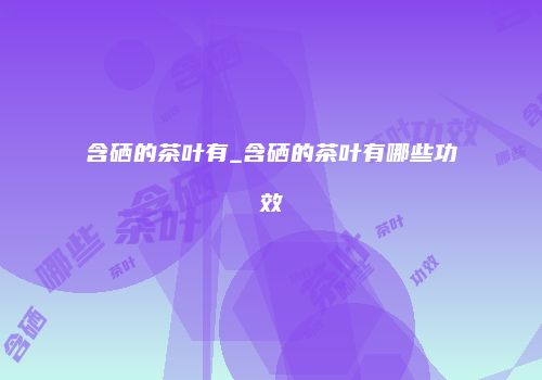 含硒的茶叶有_含硒的茶叶有哪些功效
