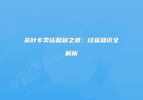 茶叶专卖店盈利之道：经营知识全解析