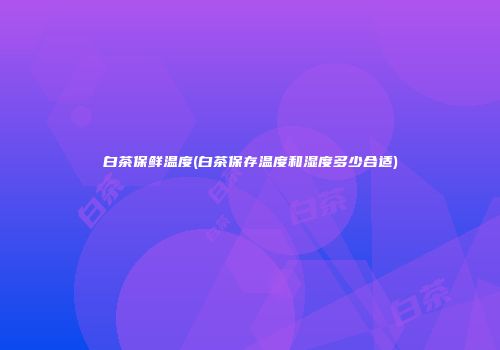 白茶保鲜温度(白茶保存温度和湿度多少合适)