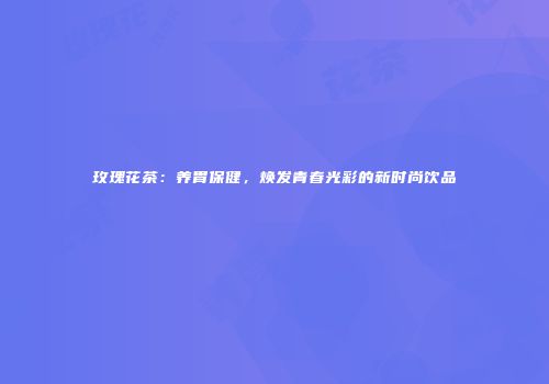 玫瑰花茶：养胃保健，焕发青春光彩的新时尚饮品