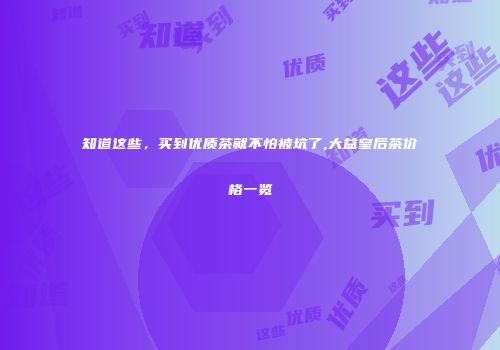 知道这些，买到优质茶就不怕被坑了,大益皇后茶价格一览